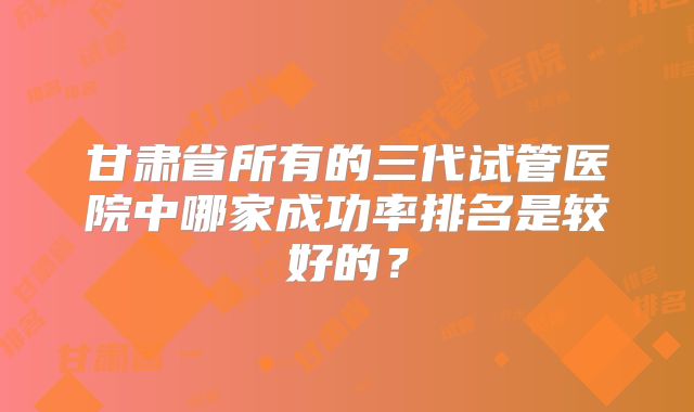 甘肃省所有的三代试管医院中哪家成功率排名是较好的？