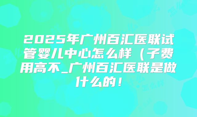 2025年广州百汇医联试管婴儿中心怎么样（子费用高不_广州百汇医联是做什么的！