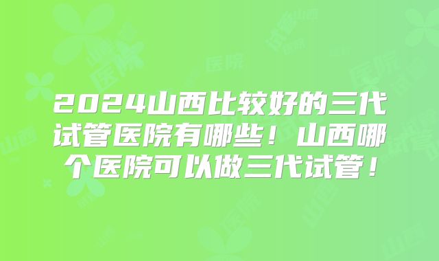 2024山西比较好的三代试管医院有哪些！山西哪个医院可以做三代试管！