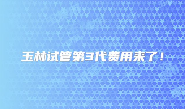 玉林试管第3代费用来了!