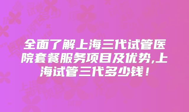 全面了解上海三代试管医院套餐服务项目及优势,上海试管三代多少钱!