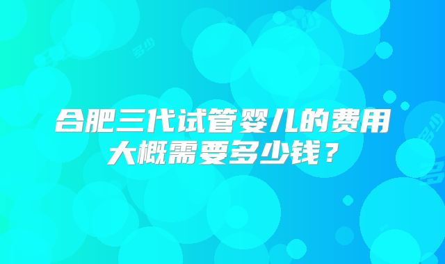 合肥三代试管婴儿的费用大概需要多少钱？