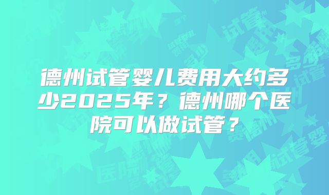 德州试管婴儿费用大约多少2025年？德州哪个医院可以做试管？