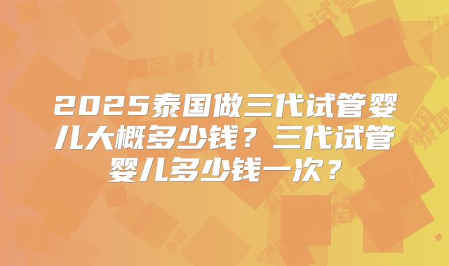 2025泰国做三代试管婴儿大概多少钱?三代试管婴儿多少钱一次?
