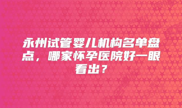 永州试管婴儿机构名单盘点，哪家怀孕医院好一眼看出？