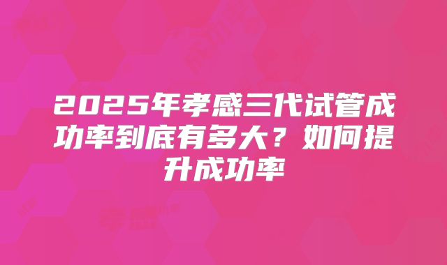 2025年孝感三代试管成功率到底有多大？如何提升成功率