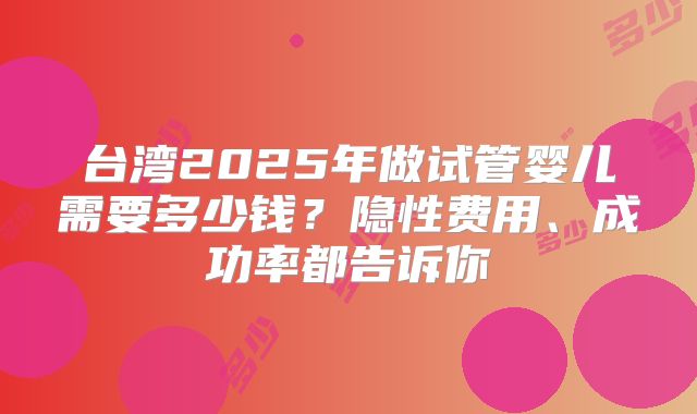 台湾2025年做试管婴儿需要多少钱？隐性费用、成功率都告诉你