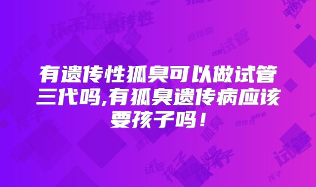 有遗传性狐臭可以做试管三代吗,有狐臭遗传病应该要孩子吗！