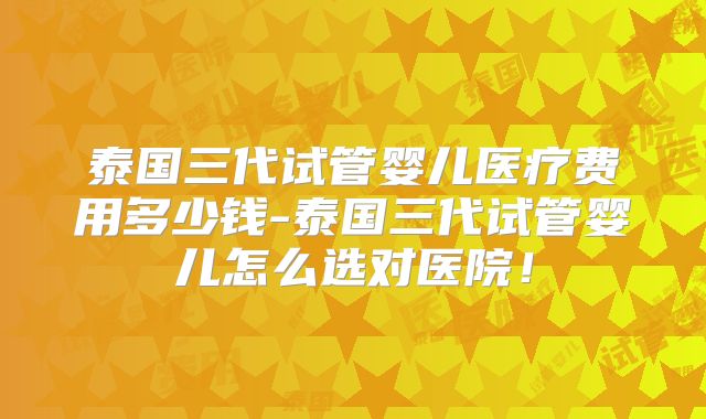 泰国三代试管婴儿医疗费用多少钱-泰国三代试管婴儿怎么选对医院！