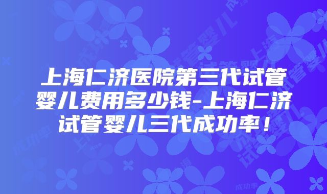 上海仁济医院第三代试管婴儿费用多少钱-上海仁济试管婴儿三代成功率！