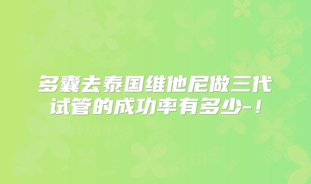 多囊去泰国维他尼做三代试管的成功率有多少-！