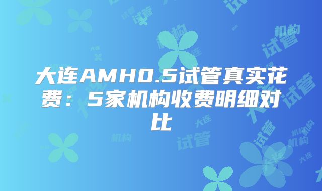 大连AMH0.5试管真实花费:5家机构收费明细对比