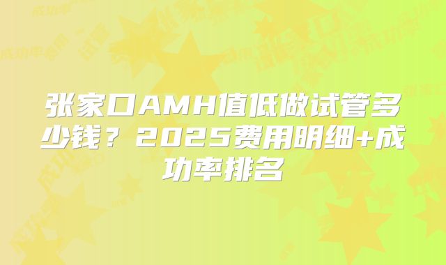 张家口AMH值低做试管多少钱？2025费用明细+成功率排名