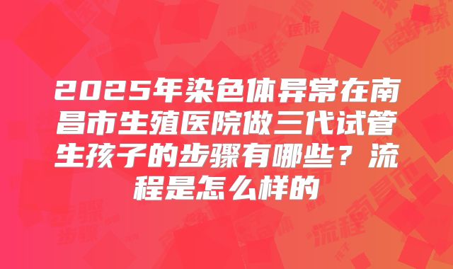2025年染色体异常在南昌市生殖医院做三代试管生孩子的步骤有哪些？流程是怎么样的