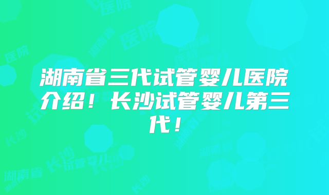 湖南省三代试管婴儿医院介绍!长沙试管婴儿第三代!