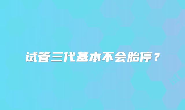 试管三代基本不会胎停？