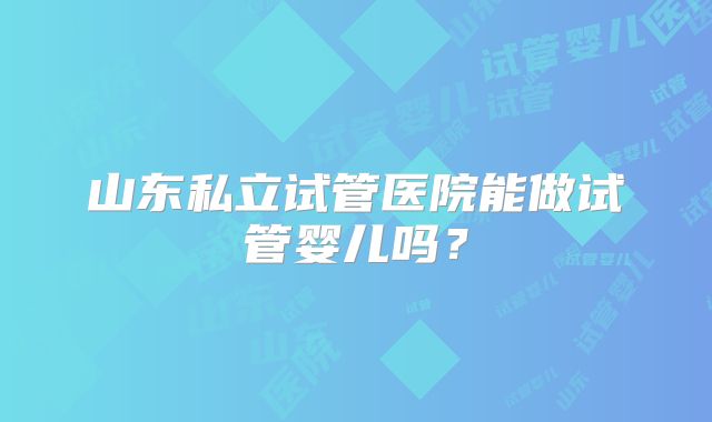 山东私立试管医院能做试管婴儿吗?