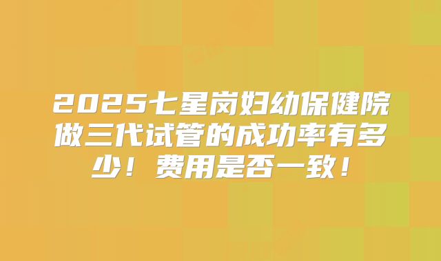 2025七星岗妇幼保健院做三代试管的成功率有多少！费用是否一致！
