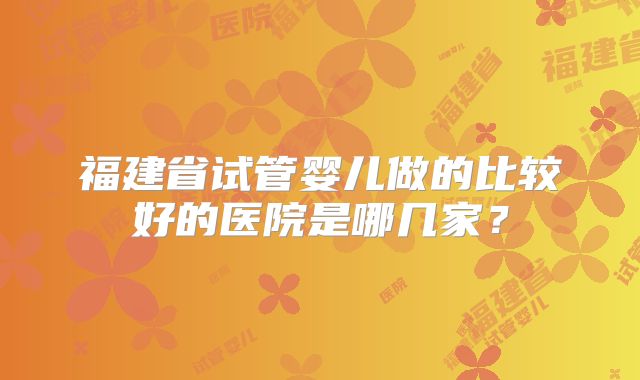 福建省试管婴儿做的比较好的医院是哪几家？