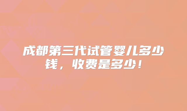 成都第三代试管婴儿多少钱,收费是多少!