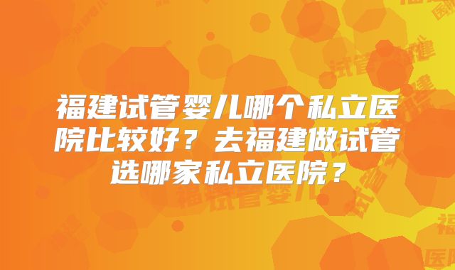 福建试管婴儿哪个私立医院比较好？去福建做试管选哪家私立医院？