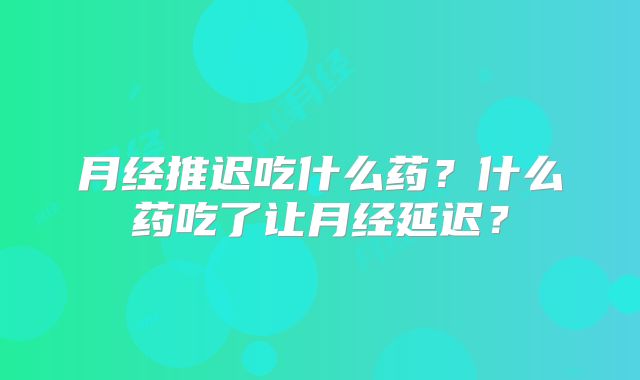 月经推迟吃什么药?什么药吃了让月经延迟?