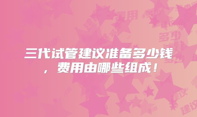三代试管建议准备多少钱,费用由哪些组成!