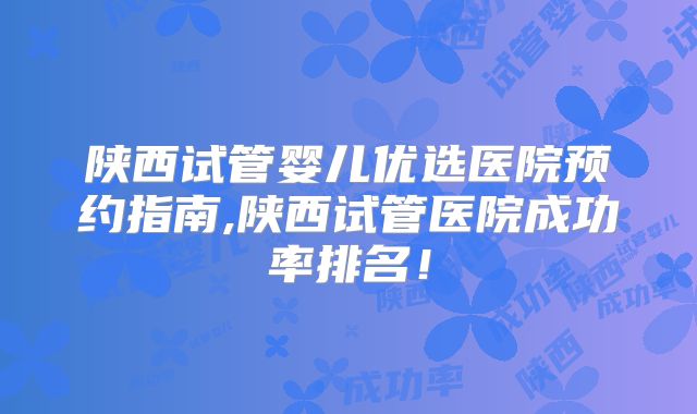 陕西试管婴儿优选医院预约指南,陕西试管医院成功率排名!