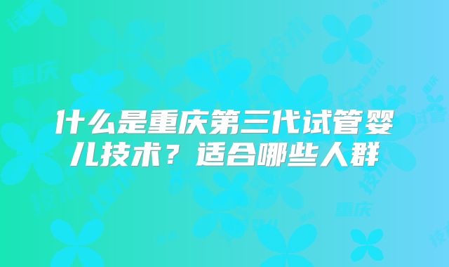 什么是重庆第三代试管婴儿技术？适合哪些人群
