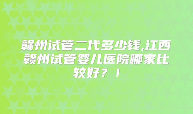 赣州试管二代多少钱,江西赣州试管婴儿医院哪家比较好?!