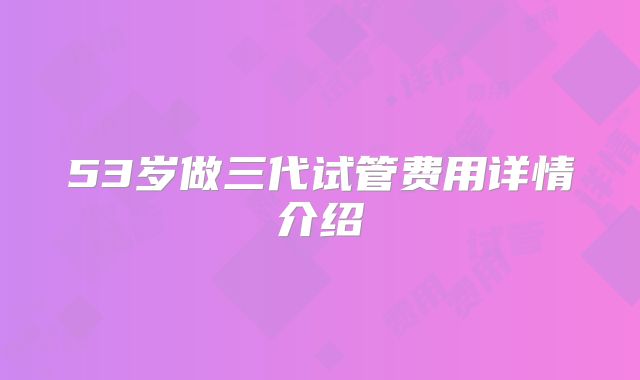 53岁做三代试管费用详情介绍