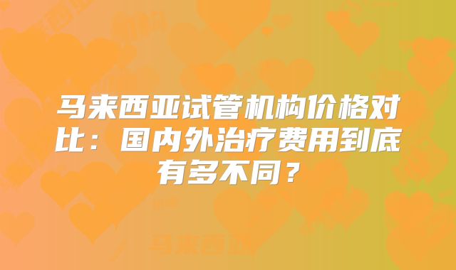马来西亚试管机构价格对比:国内外治疗费用到底有多不同?