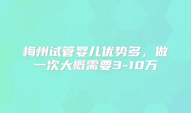 梅州试管婴儿优势多，做一次大概需要3-10万