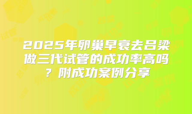 2025年卵巢早衰去吕梁做三代试管的成功率高吗？附成功案例分享
