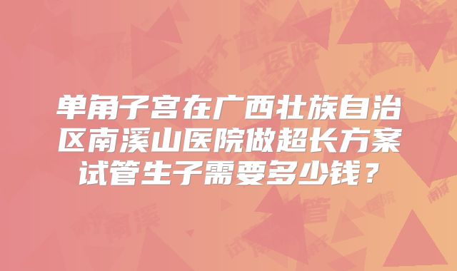 单角子宫在广西壮族自治区南溪山医院做超长方案试管生子需要多少钱?