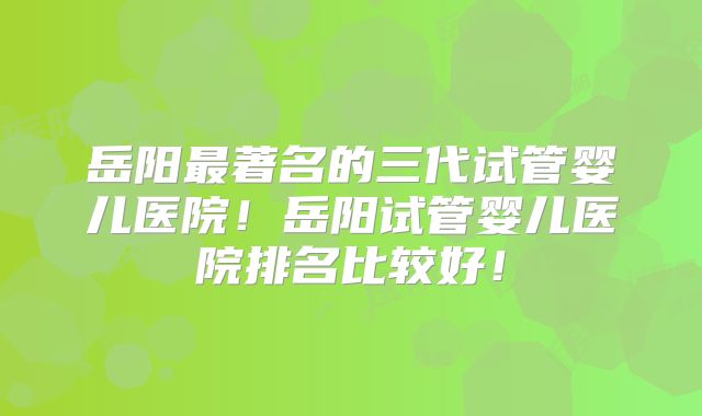 岳阳最著名的三代试管婴儿医院！岳阳试管婴儿医院排名比较好！