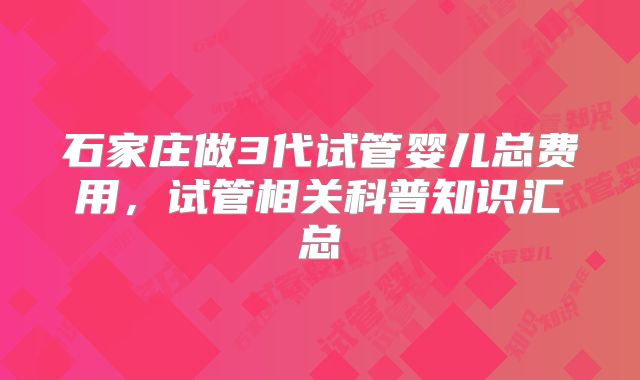 石家庄做3代试管婴儿总费用,试管相关科普知识汇总