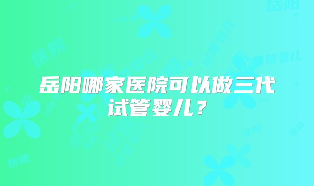 岳阳哪家医院可以做三代试管婴儿?