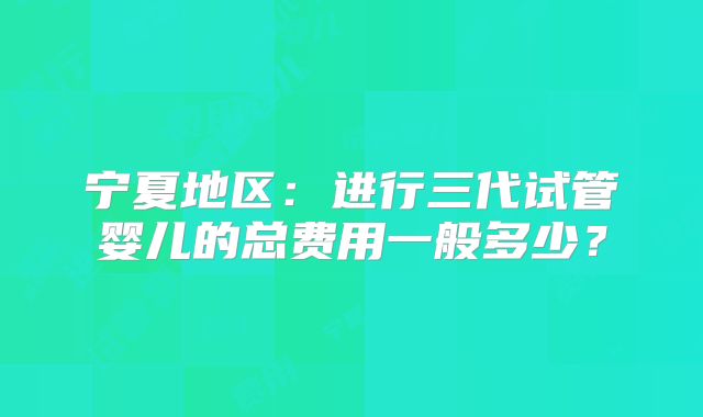 宁夏地区:进行三代试管婴儿的总费用一般多少?