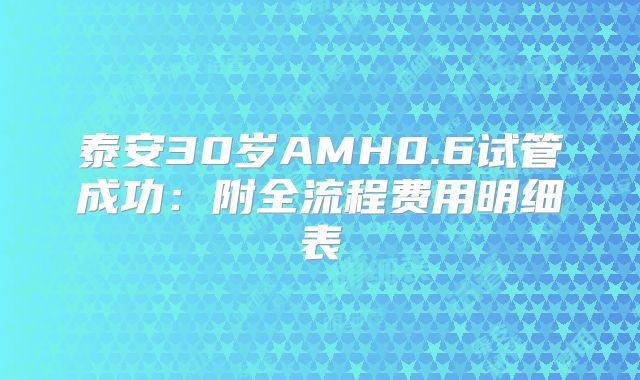 泰安30岁AMH0.6试管成功:附全流程费用明细表