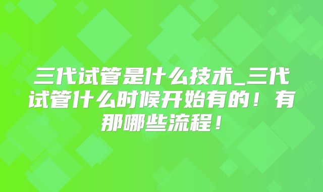三代试管是什么技术_三代试管什么时候开始有的！有那哪些流程！