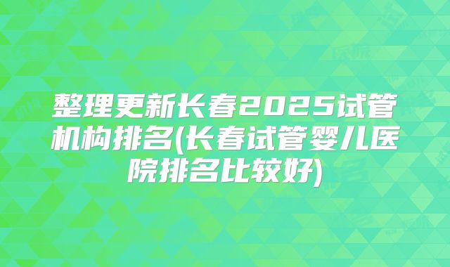 整理更新长春2025试管机构排名(长春试管婴儿医院排名比较好)