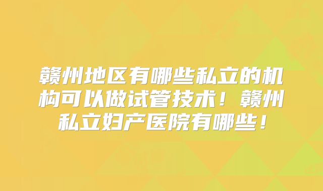 赣州地区有哪些私立的机构可以做试管技术！赣州私立妇产医院有哪些！