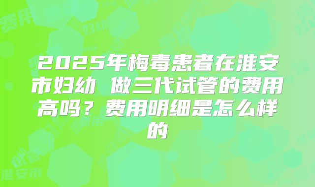 2025年梅毒患者在淮安市妇幼 做三代试管的费用高吗?费用明细是怎么样的