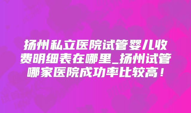 扬州私立医院试管婴儿收费明细表在哪里_扬州试管哪家医院成功率比较高!