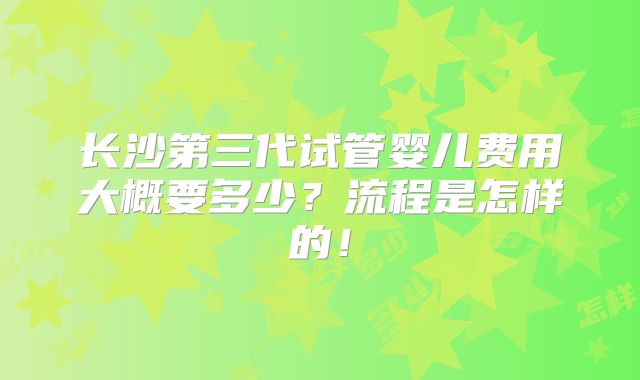 长沙第三代试管婴儿费用大概要多少?流程是怎样的!