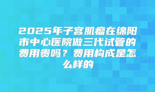 2025年子宫肌瘤在绵阳市中心医院做三代试管的费用贵吗?费用构成是怎么样的