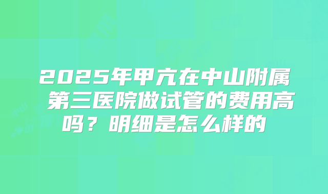 2025年甲亢在中山附属 第三医院做试管的费用高吗?明细是怎么样的