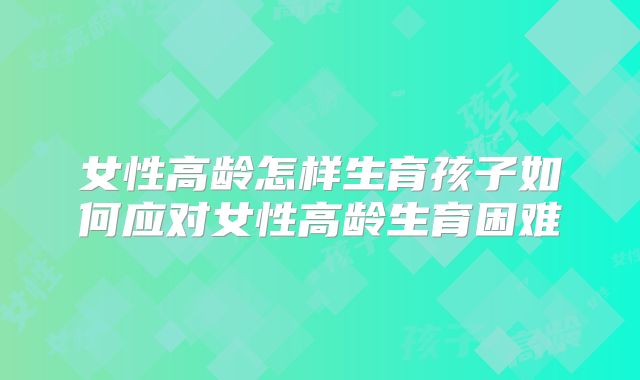 女性高龄怎样生育孩子如何应对女性高龄生育困难