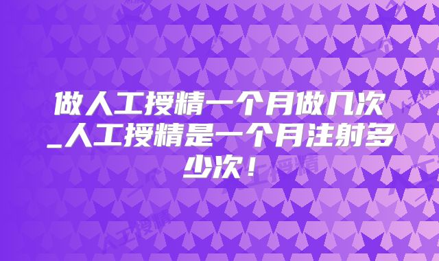 做人工授精一个月做几次_人工授精是一个月注射多少次!